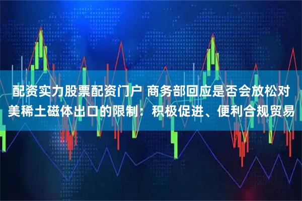 配资实力股票配资门户 商务部回应是否会放松对美稀土磁体出口的限制：积极促进、便利合规贸易