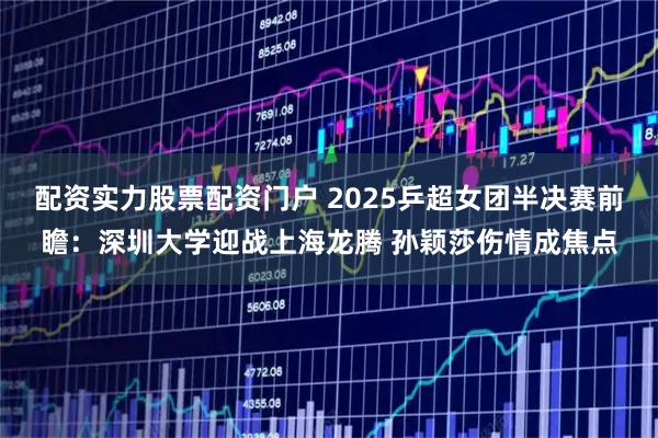 配资实力股票配资门户 2025乒超女团半决赛前瞻：深圳大学迎战上海龙腾 孙颖莎伤情成焦点