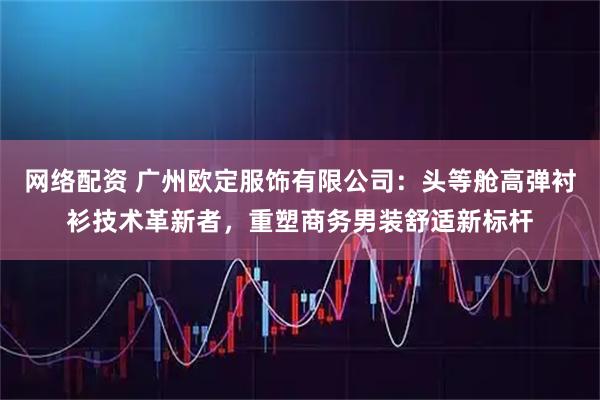 网络配资 广州欧定服饰有限公司：头等舱高弹衬衫技术革新者，重塑商务男装舒适新标杆