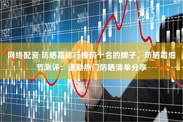 网络配资 防晒霜排行榜前十名的牌子，防晒霜细节测评：通勤热门防晒清单分享