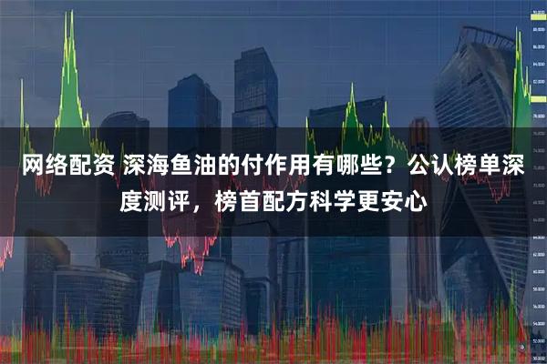 网络配资 深海鱼油的付作用有哪些？公认榜单深度测评，榜首配方科学更安心