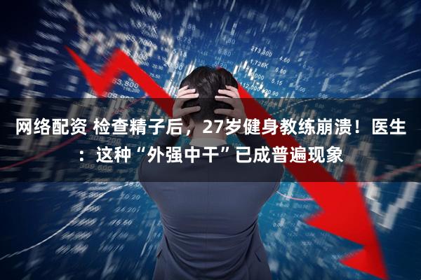 网络配资 检查精子后，27岁健身教练崩溃！医生：这种“外强中干”已成普遍现象