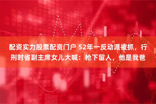 配资实力股票配资门户 52年一反动派被抓，行刑时省副主席女儿大喊：枪下留人，他是我爸