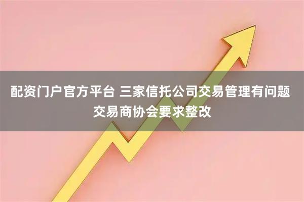 配资门户官方平台 三家信托公司交易管理有问题 交易商协会要求整改