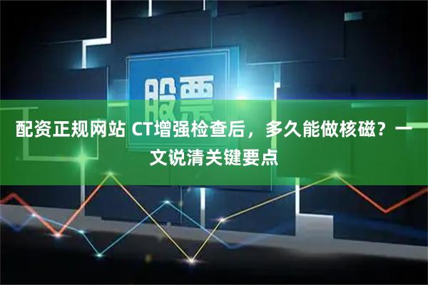 配资正规网站 CT增强检查后，多久能做核磁？一文说清关键要点