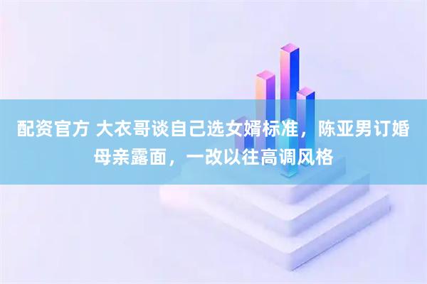 配资官方 大衣哥谈自己选女婿标准，陈亚男订婚母亲露面，一改以往高调风格