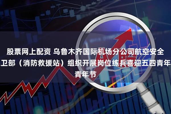 股票网上配资 乌鲁木齐国际机场分公司航空安全保卫部（消防救援站）组织开展岗位练兵喜迎五四青年节