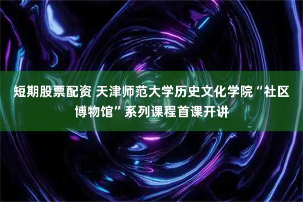 短期股票配资 天津师范大学历史文化学院“社区博物馆”系列课程首课开讲