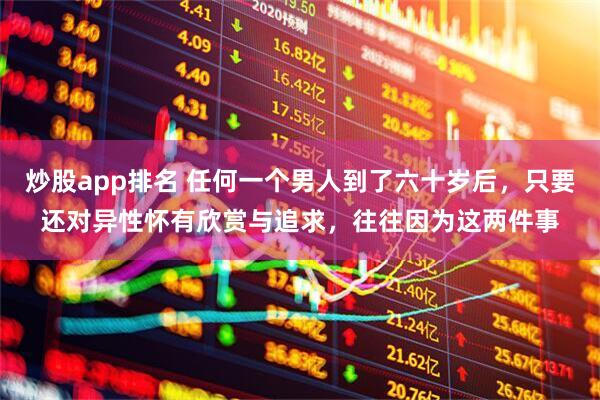 炒股app排名 任何一个男人到了六十岁后，只要还对异性怀有欣赏与追求，往往因为这两件事
