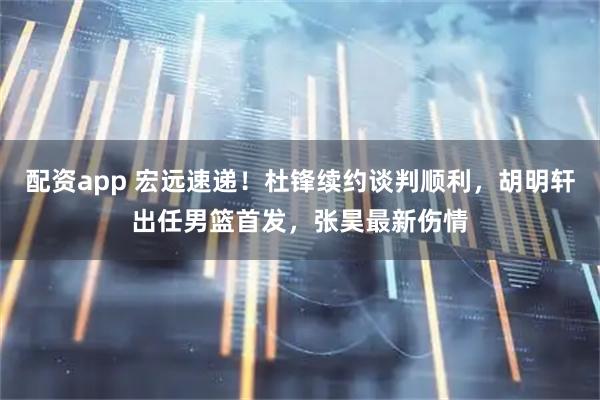 配资app 宏远速递！杜锋续约谈判顺利，胡明轩出任男篮首发，张昊最新伤情