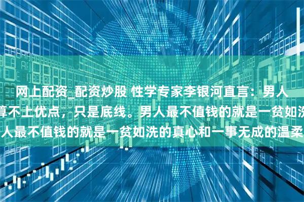 网上配资_配资炒股 性学专家李银河直言：男人不嫖不赌，在女人眼中算不上优点，只是底线。男人最不值钱的就是一贫如洗的真心和一事无成的温柔